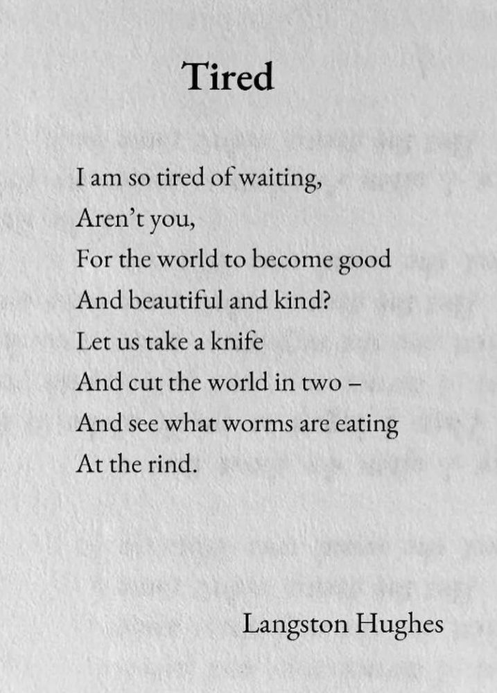 A poem by Langston Hughes titled "Tired". It reads as the following: 

"I am so tired of waiting, 
Aren't you, 
For the world to become good 
And beautiful and kind? 
Let us take a knife 
And cut the world in two -- 
And see what worms are eating 
At the rind."
