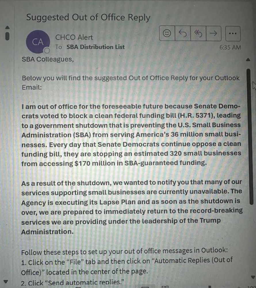 Suggested Out of Office Reply
CHCO Alert
To SBA Distribution List
SBA Colleagues,
6:35 AM
Below you will find the suggested Out of Office Reply for your Outlook Email:
I am out of office for the foreseeable future because Senate Democrats voted to block a clean federal funding bill (H.R. 5371), Leading to a government shutdown that is preventing the U.S. Small Business Administration (SBA) from serving America's 36 million small busi-nesses. Every day that Senate Democrats continue oppose a clean funding bill, they are stopping an estimated 320 small businesses from accessing $170 million in SBA-guaranteed funding.
As a result of the shutdown, we wanted to notify you that many of our services supporting small businesses are currently unavailable. The Agency is executing its Lapse Plan and as soon as the shutdown is over, we are prepared to immediately return to the record-breaking services we are providing under the leadership of the Trump Administration.
Follow these steps to set up your out of office messages in Outlook:
﻿﻿﻿Click on the "File" tab and then click on "Automatic Replies (Out of Office)" located in the center of the page.
﻿﻿﻿Click "Send automatic reblies."