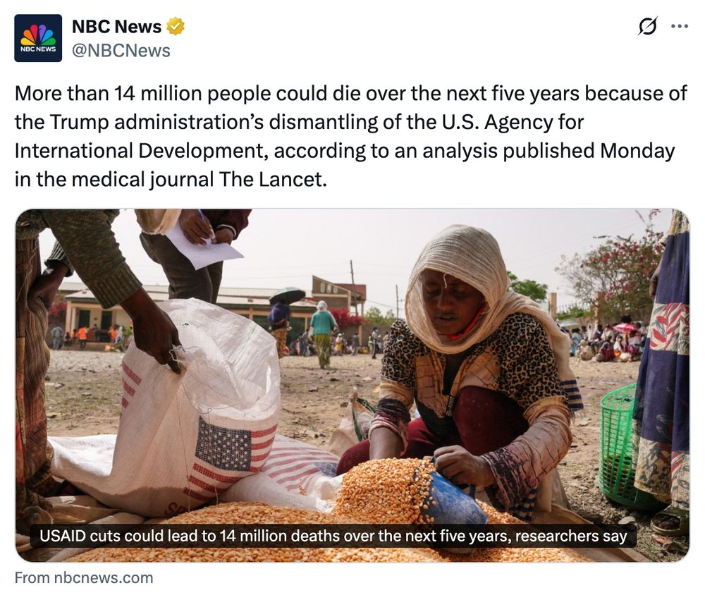 NBC News

@NBCNews
 (https://x.com/NBCNews)

More than 14 million people could die over the next five years because of the Trump administration’s dismantling of the U.S. Agency for International Development, according to an analysis published Monday in the medical journal The Lancet.

USAID cuts could lead to 14 million deaths over the next five years, researchers say
From nbcnews.com (https://t.co/eDZvdnVNXL)
