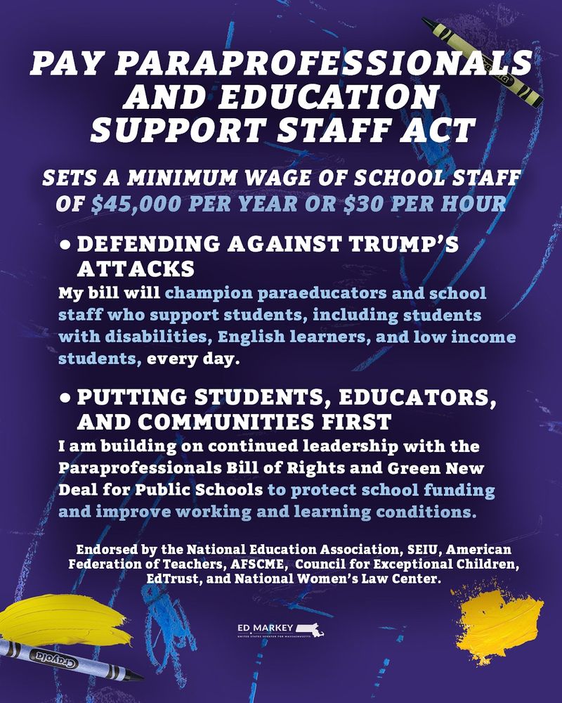 PAY PARAPROFESSIONALS
AND EDUCATION
SUPPORT STAFF ACT
SETS A MINIMUM WAGE OF SCHOOL STAFF OF $45,000 PER YEAR OR $30 PER HOUR
• DEFENDING AGAINST TRUMP'S
ATTACKS
My bill will champion paraeducators and school staff who support students, including students with disabilities, English learners, and low income students, every day.
• PUTTING STUDENTS, EDUCATORS, AND COMMUNITIES FIRST
I am building on continued leadership with the Paraprofessionals Bill of Rights and Green New Deal for Public Schools to protect school funding and improve working and learning conditions.
Endorsed by the National Education Association, SEIU, American Federation of Teachers, AFSCME, Council for Exceptional Children,