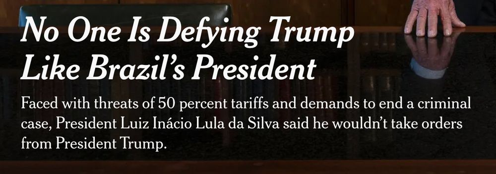NYT Headline: No One Is Defying Trump Like Brazil’s President
Faced with threats of 50 percent tariffs and demands to end a criminal case, President Luiz Inácio Lula da Silva said he wouldn’t take orders from President Trump.