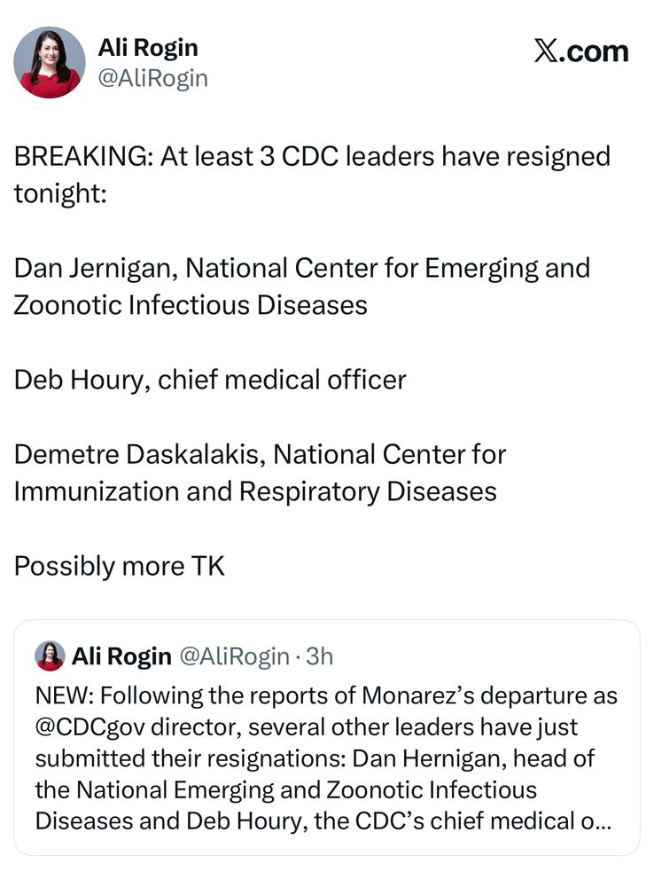 Quote tweet from @AliRogin reading: BREAKING: At least 3 CDC leaders have resigned tonight: Dan Jernigan, National Center for Emerging and Zoonotic Infectious Diseases Deb Houry, chief medical officer Demetre Daskalakis, National Center for Immunization and Respiratory Diseases Possibly more TK. Quoting a tweet that reads: NEW: Following the reports of Monarez’s departure as @CDCgov director, several other leaders have just submitted their resignations: Dan Hernigan, head of the National Emerging and Zoonotic Infectious Diseases and Deb Houry, the CDC’s chief medical officer. Unclear if related.