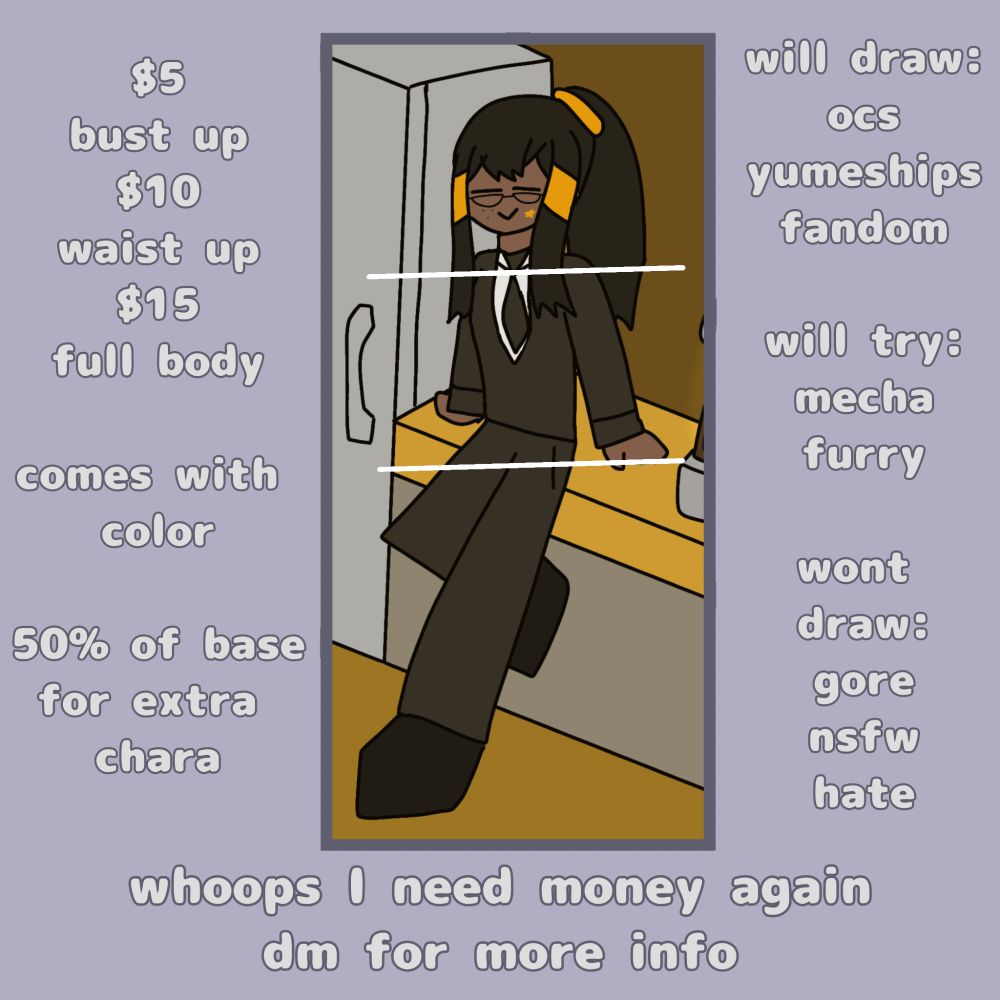 Commission sheet made by KingpinKamii

Prices are $5 for a bust up drawing, $10 for a waist up drawing, and $15 for a full body drawing. They come with color and an extra character costs 50% of the base price.
Will Draw: OCs, yumeships, and fandom. Will Try: Mecha and furry. Won't Draw: Gore, nsfw, and hate.

On the bottom it says "whoops I need money again, dm for more info"