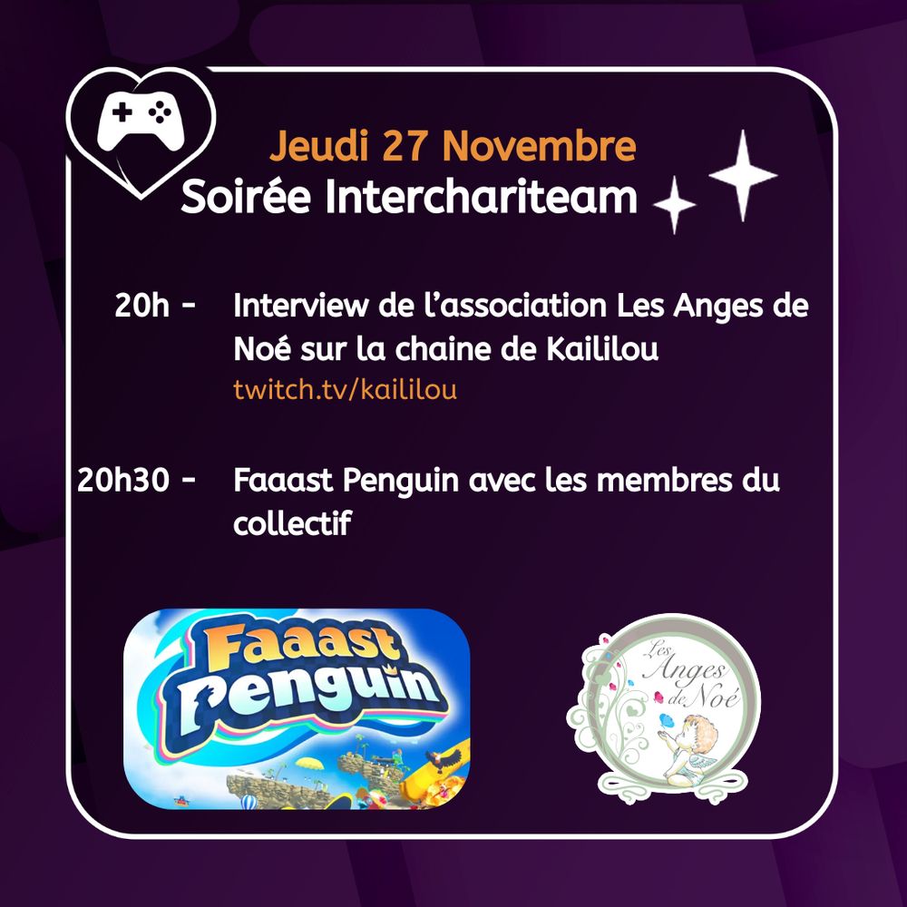 Visuel sur fond violet avec le logo de la Chariteam en haut à gauche, l'image du jeu Faaast Penguin en bas à gauche et le logo de l'association Les Anges de Noé en bas à droite
Au milieu il est écrit : 
Jeudi 27 Novembre
Soirée Interchariteam
20h Interview de l'association Les Anges de Noé sur la chaine de Kaililou (twitch.tv/kaililou)
20h30 Faaast Penguin avec les membres du collectif