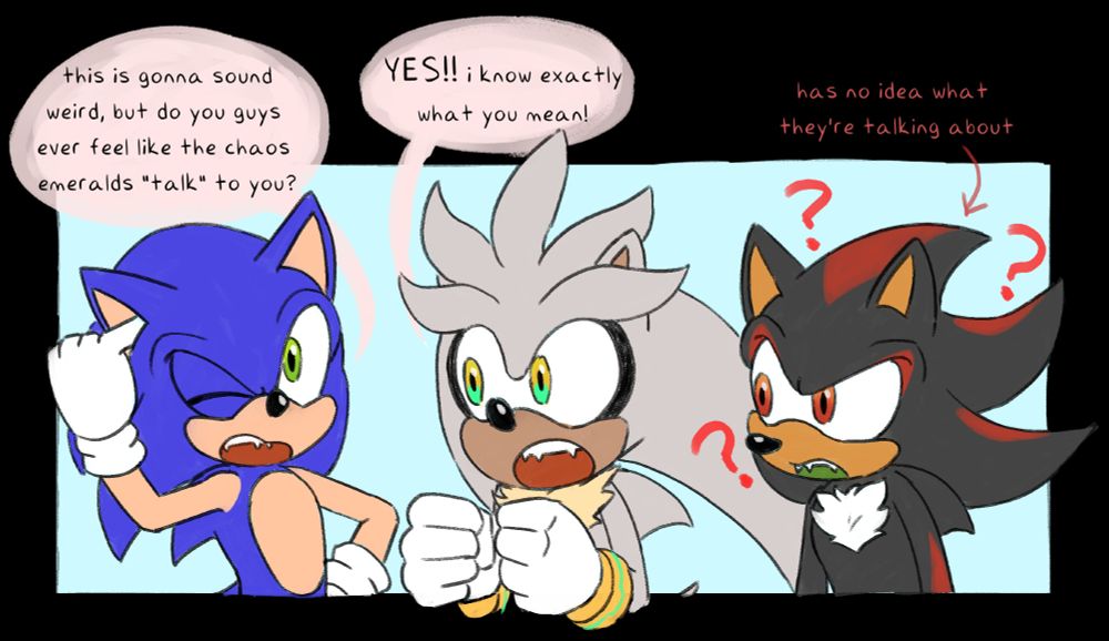 a drawing of sonic, silver, and shadow the hedgehogs. sonic is picking at his ear and saying "this is gonna sound weird, but do you guys feel like the chaos emeralds 'talk' to you?" followed by silver saying "yes! i know exactly what you mean!" shadow looks confused and has an arrow pointing to him saying "has no idea what they're talking about"