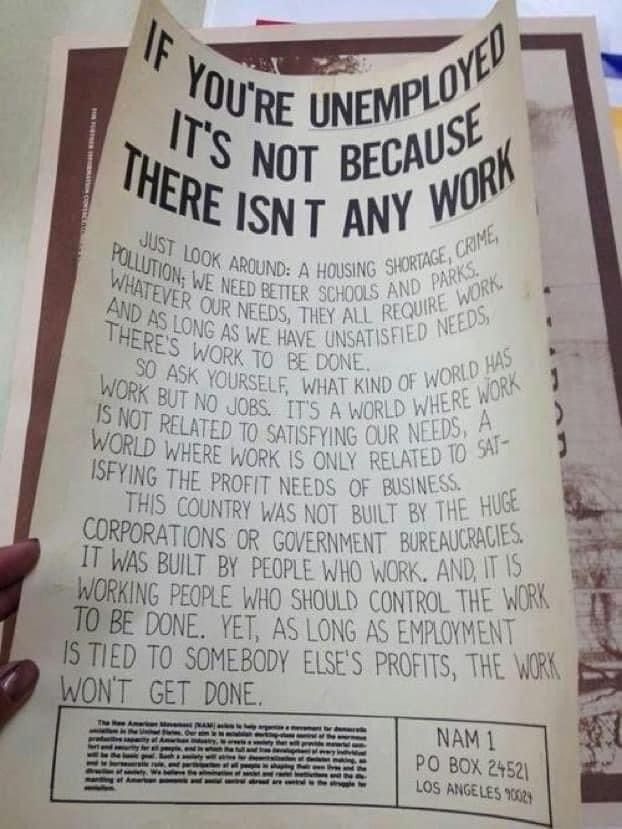 A poster with a message about unemployment and work. The top of the poster reads, 'IF YOU'RE UNEMPLOYED IT'S NOT BECAUSE THERE ISN'T ANY WORK.' Below this, the text continues: 'Just look around: a housing shortage, crime, pollution; we need better schools and parks. Whatever our needs, they all require work. And as long as we have unsatisfied needs, there's work to be done. So ask yourself, what kind of world has work but no jobs? It's a world where work is not related to satisfying our needs, a world where work is only related to satisfying the profit needs of business. This country was not built by the huge corporations or government bureaucracies. It was built by people who work. And, it is working people who should control the work to be done. Yet, as long as employment is tied to somebody else's profits, the work won't get done.' At the bottom, there is a box with the text: 'NAM 1 PO BOX 24521 LOS ANGELES 90024.' There is also a smaller box with text about the New American Movement (NAM), describing it as a movement for democratic socialism and providing more information about its goals and activities.