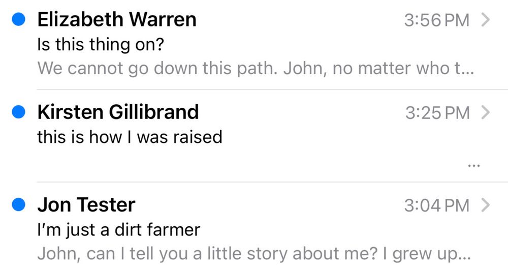 Elizabeth Warren
3:56PM >
Is this thing on?
We cannot go down this path. John, no matter who t.
• Kirsten Gillibrand this is how I was raised
3:25 PM >
• Jon Tester
3:04PM >
I'm just a dirt farmer
John, can I tell you a little story about me? I grew up…