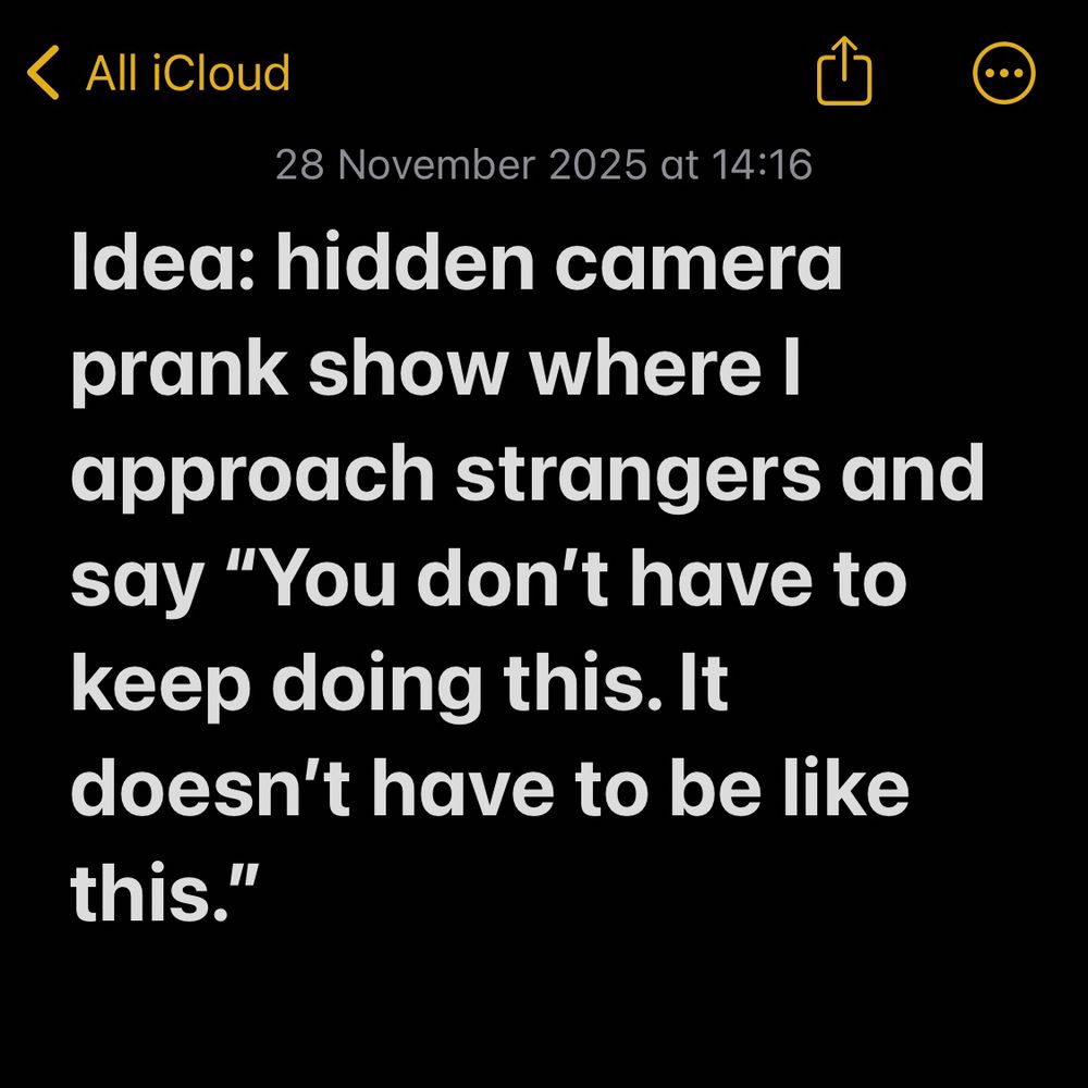 Idea: hidden camera prank show where I approach strangers and say “You don’t have to keep doing this. It doesn’t have to be like this.”