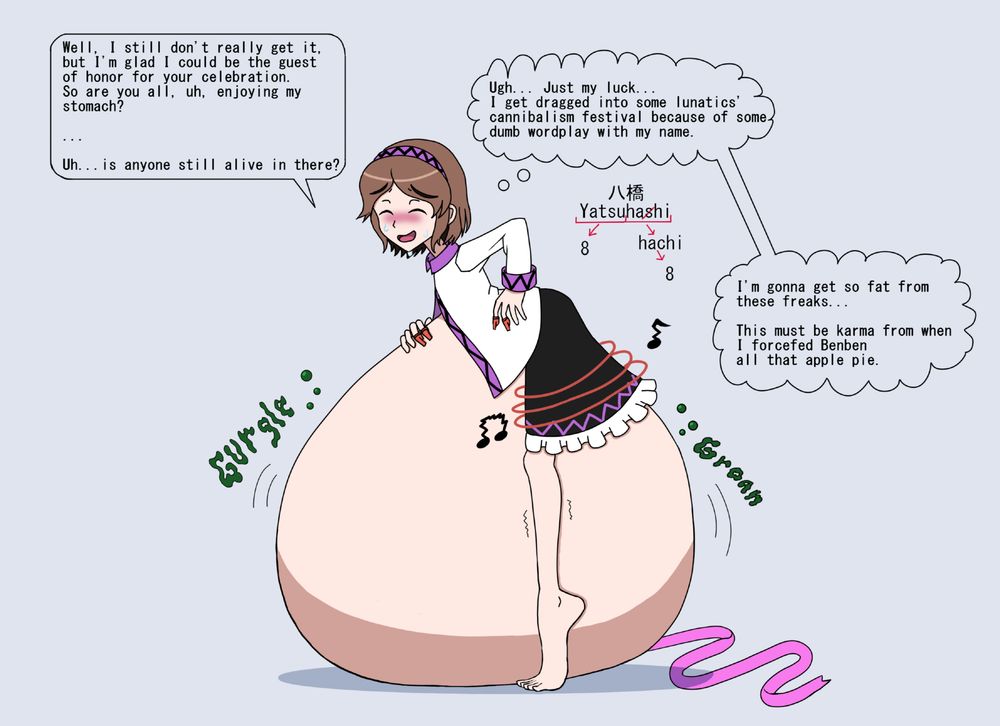 Yatsuhashi is seen from the side standing on her tiptoes with her body bent forwards.  Below her is a massive, pale orb that is several times larger than the rest of her body.  If it wasn't clear from the fact that her shirt has been unbuttoned and that the ribbon usually tied around her waist lays on the floor, the symphony of guttural noises emanating from it betrays the reality that this bulbous mass is Yatsuhashi's belly.
With one hand supporting her back, a face dripping with sweat, and legs quivering as they fight to keep her body from sinking into her own gut, it is clear that she is struggling with this bizarre condition she has found herself saddled with.  However, she still does her best to maintain an, at least, uneasy smile.  Despite a strained expression and sweat dripping down her face, she does her best to maintain some semblance of composure; lest she attract the ire of unseen companions to those who got her into this mess.
With a feigned confidence, she speaks to seemingly no one, saying, "Well, I still don't really get it, but I'm glad I could be the guest of honor for your celebration.  So are you all, uh, enjoying my stomach?"
Desperately hoping that no one else is in earshot, she addresses some number of people who have somehow compelled her to swallow them whole.  She waits for a moment for a reply from those inside her body, only to be met with a chorus of gurgles and groans from her engorged middle.  "Uh... is anyone still alive in there?"

She reflects on how she found herself like this, thinking "Ugh...Just my luck... I get dragged into some lunatics' cannibalism festival because of some dumb wordplay with my name."
Her name is made of Yatsu, meaning 8, and hashi, which is one letter from hachi, which also means 8.
She is at least grateful that she wasn't treated like a yatsuhashi, a common snack that shares her name.
"I'm gonna get so fat from these freaks...
This must be karma from when I forcefed Benben all that apple pie."