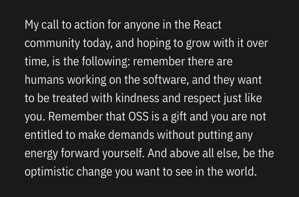 My call to action for anyone in the React community today, and hoping to grow with it over time, is the following: remember there are humans working on the software, and they want to be treated with kindness and respect just like you. Remember that OSS is a gift and you are not entitled to make demands without putting any energy forward yourself. And above all else, be the optimistic change you want to see in the world.