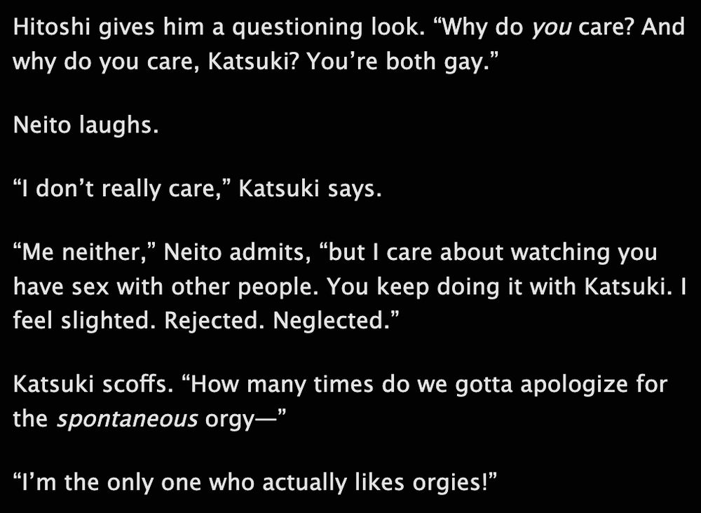 Hitoshi gives him a questioning look. “Why do you care? And why do you care, Katsuki? You’re both gay.”

Neito laughs.

“I don’t really care,” Katsuki says.

“Me neither,” Neito admits, “but I care about watching you have sex with other people. You keep doing it with Katsuki. I feel slighted. Rejected. Neglected.”

Katsuki scoffs. “How many times do we gotta apologize for the spontaneous orgy—”

“I’m the only one who actually likes orgies!”