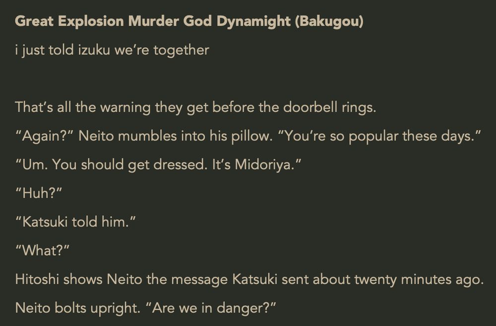 Great Explosion Murder God Dynamight (Bakugou)
i just told izuku we’re together
 
That’s all the warning they get before the doorbell rings.
“Again?” Neito mumbles into his pillow. “You’re so popular these days.”
“Um. You should get dressed. It’s Midoriya.”
“Huh?”
“Katsuki told him.”
“What?”
Hitoshi shows Neito the message Katsuki sent about twenty minutes ago.
Neito bolts upright. “Are we in danger?”