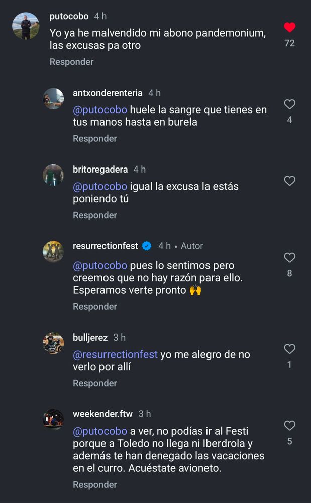 putocobo

Yo ya he malvendido mi abono pandemonium, las excusas pa otro

Respuesta de antxonderenteria

@putocobo huele la sangre que tienes en tus manos hasta en burela


britoregadera

@putocobo igual la excusa la estás poniendo tú

resurrectionfest


@putocobo pues lo sentimos pero creemos que no hay razón para ello.

Esperamos verte pronto.

bulljerez:

@resurrectionfest yo me alegro de no verlo por allí



weekender.ftw:

@putocobo a ver, no podías ir al Festi porque a Toledo no llega ni Iberdrola y además te han denegado las vacaciones en el curro. Acuéstate avioneto.
