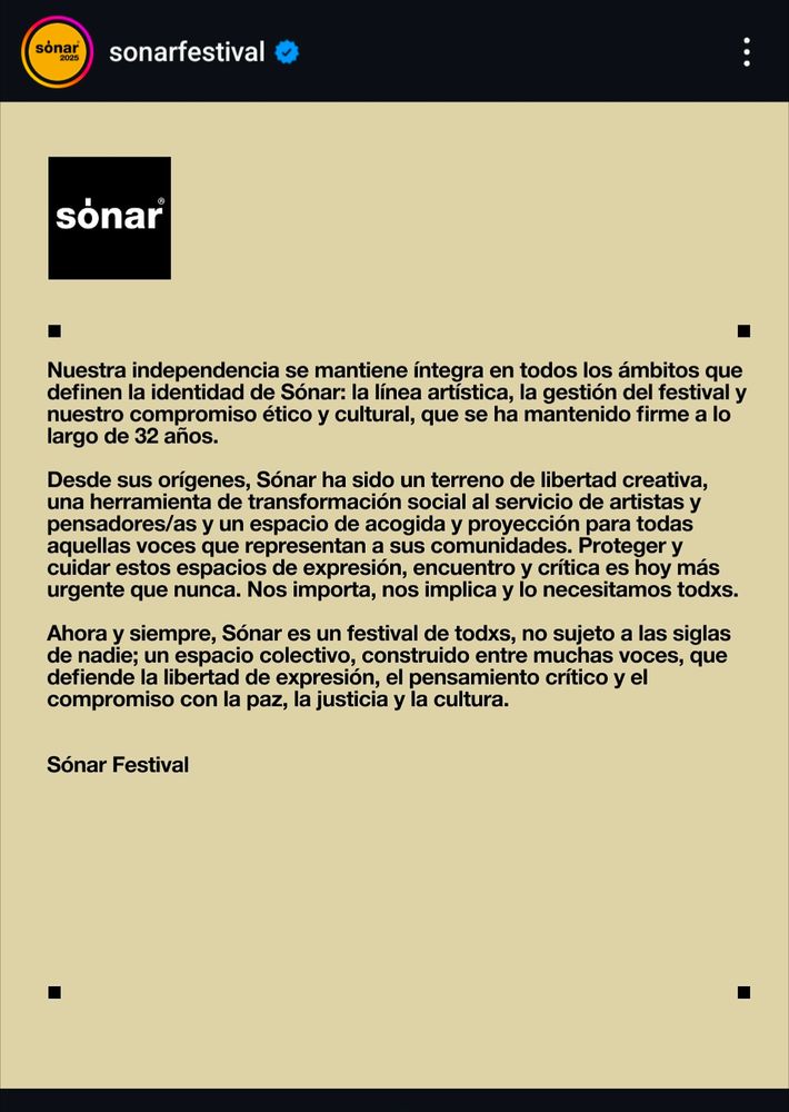 Segunda parte del comunicado:

Nuestra independencia se mantiene íntegra en todos los ámbitos que definen la identidad de Sónar: la línea artistica, la gestión del festival y nuestro compromiso ético y cultural, que se ha mantenido firme a lo largo de 32 años. Desde sus orígenes, Sónar ha sido un terreno de libertad creativa, una herramienta de transformación social al servicio de artistas y pensadores/as y un espacio de acogida y proyección para todas aquellas voces que representan a sus comunidades. Proteger y cuidar estos espacios de expresión, encuentro y critica es hoy más urgente que nunca. Nos importa, nos implica y lo necesitamos todxs.

Ahora y siempre, Sónar es un festival de todxs, no sujeto a las siglas de nadie; un espacio colectivo, construido entre muchas voces, que defiende la libertad de expresión, el pensamiento crítico y el compromiso con la paz, la justicia y la cultura.