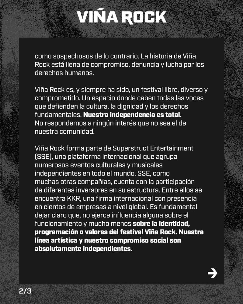 2/3

como sospechosos de lo contrario. La historia de Viña Rock está llena de compromiso, denuncia y lucha por los derechos humanos.

Viña Rock es, y siempre ha sido, un festival libre, diverso y comprometido. Un espacio donde caben todas las voces que defienden la cultura, la dignidad y los derechos fundamentales. Nuestra independencia es total. No respondemos a ningún interés que no sea el de nuestra comunidad.

Viña Rock forma parte de Superstruct Entertainment (SSE), una plataforma internacional que agrupa numerosos eventos culturales y musicales independientes en todo el mundo. SSE, como muchas otras compañías, cuenta con la participación de diferentes inversores en su estructura. Entre ellos se encuentra KKR, una firma internacional con presencia en cientos de empresas a nivel global. Es fundamental dejar claro que, no ejerce influencia alguna sobre el funcionamiento y mucho menos sobre la identidad, programación o valores del festival Viña Rock. Nuestra línea artística y nuestro compromiso social son absolutamente independientes.