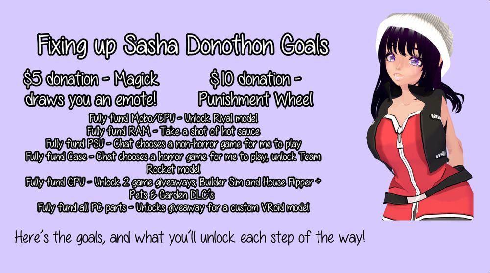 Fixing up Sasha Donothon Goals
$5 donation - Magick draws you an emote!
Fully fund Mobo/CPU - Unlock Rival model Fully fund RAM - Take a shot of hot sauce Fully fund PSU - Chat chooses a non-horror game for me to play Fully fund Case - Chat chooses a horror game for me to play, unlock Team Rocket model Fully fund GPU - Unlock 2 game giveaways; Builder Sim and House Flipper + Pets & Garden DLC’s  Fully fund all PC parts - Unlocks giveaway for a custom VRoid model
