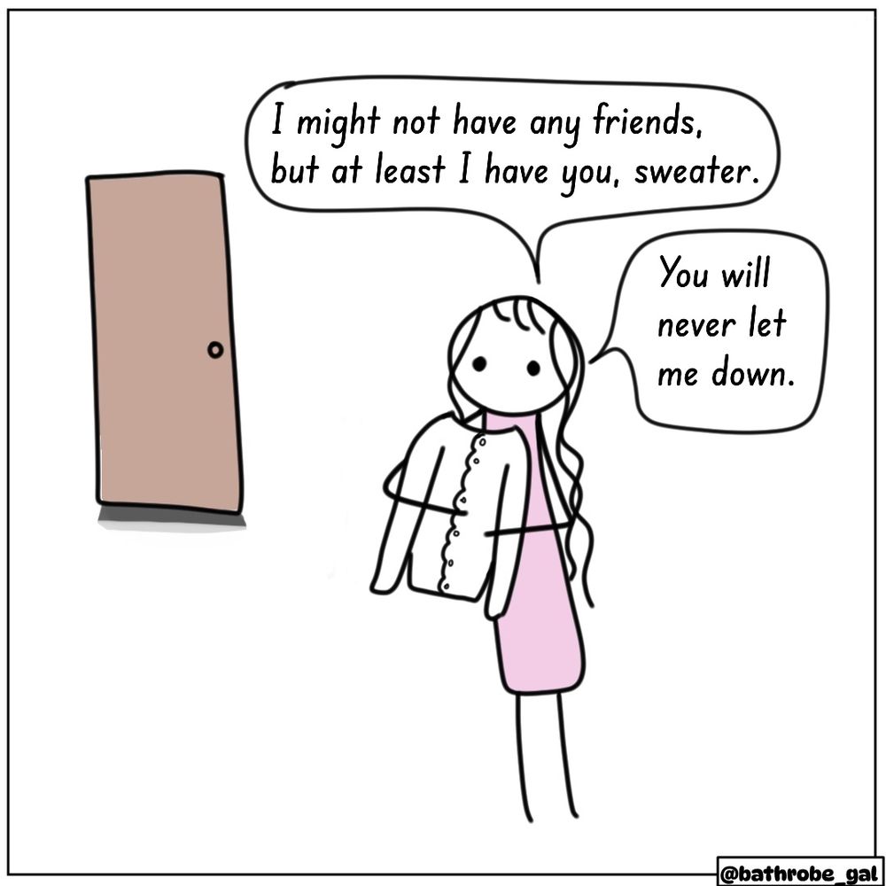 Graphic: Bathrobe Gal hugs her sweater, alone, in her room. “I may not have any friends, but at least I have you, sweater. You will never let me down.”
