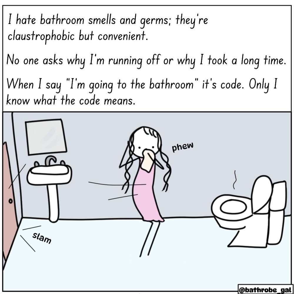 “I hate bathroom smells and germs; they're claustrophobic, but convenient. No one asks why I’m running off or why I took a long time. When I say “I’m going to the bathroom” it’s code. Only I know what the code means.”
