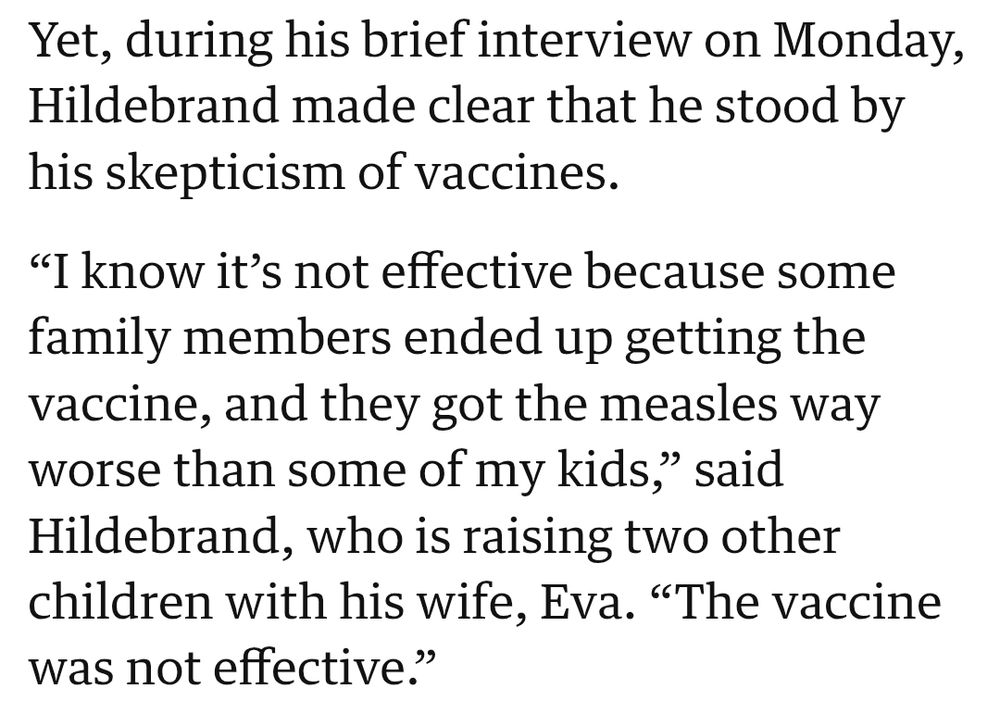 Yet, during his brief interview on Monday, Hildebrand made clear that he stood by his skepticism of vaccines.

“I know it’s not effective because some family members ended up getting the vaccine, and they got the measles way worse than some of my kids,” said Hildebrand, who is raising two other children with his wife, Eva. “The vaccine was not effective.”