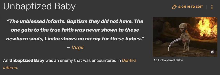 
Unbaptized Baby	
Sign in to edit
Cute Baby

An Unbaptized Baby.
“The unblessed infants. Baptism they did not have. The one gate to the true faith was never shown to these newborn souls, Limbo shows no mercy for these babes.” — Virgil

An Unbaptized Baby was an enemy that was encountered in Dante's Inferno. 