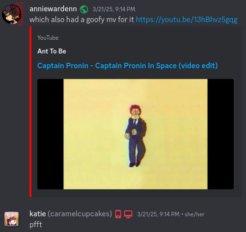 a discord screenshot between me and katie
[cut off messages]
me; also side note; the b-side of this felt like serious sam when i went into it
katie; ohh oki :3
[cut off messages end]
me; which also had a goofy mv for it
links a video of the captain pronin in space music video
katie; pfft