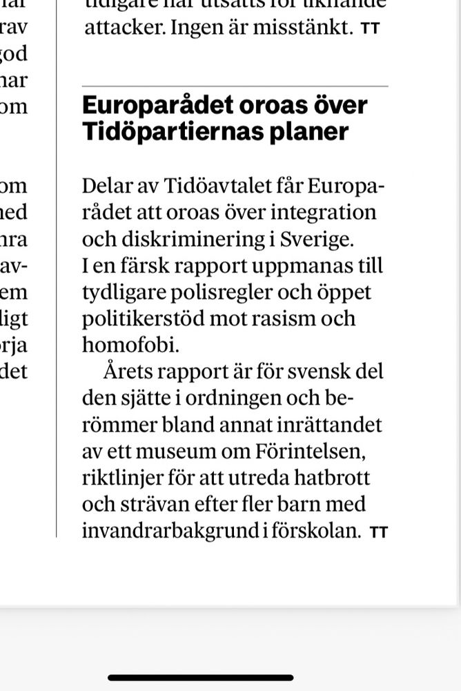 Skärmdump från DN idag:

Europarådet oroas över Tidöpartiernas planer

Delar av Tidöavtalet får Europarådet att oroas över integration och diskriminering i Sverige. I en färsk rapport uppmanas till tydligare polisregler och öppet politikerstöd mot rasism och homofobi.

Årets rapport är för svensk del den sjätte i ordningen och berömmer bland annat inrättandet av ett museum om Förintelsen, riktlinjer för att utreda hatbrott och strävan efter fler barn med invandrarbakgrund i förskolan.
