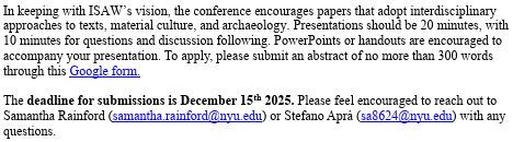 In keeping with ISAW’s vision, the conference encourages papers that adopt interdisciplinary approaches to texts, material culture, and archaeology. Presentations should be 20 minutes, with 10 minutes for questions and discussion following. PowerPoints or handouts are encouraged to accompany your presentation. To apply, please submit an abstract of no more than 300 words through this Google form. 

The deadline for submissions is December 15th 2025. Please feel encouraged to reach out to Samantha Rainford (samantha.rainford@nyu.edu) or Stefano Aprà (sa8624@nyu.edu) with any questions. 