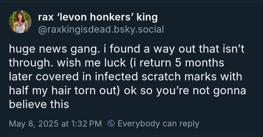 From @raxkingisdead.bsky.social: 
"huge news gang. I found a way out that isn't through. wish me luck (i return 5 months later covered in infected scratch marks with half my hair torn out) ok so you're not gonna believe this"