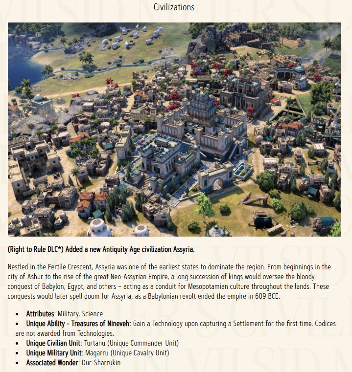 (Right to Rule DLC*) Added a new Antiquity Age civilization Assyria. Nestled in the Fertile Crescent, Assyria was one of the earliest states to dominate the region. From beginnings in the city of Ashur to the rise of the great Neo-Assyrian Empire, a long succession of kings would oversee the bloody conquest of Babylon, Egypt, and others – acting as a conduit for Mesopotamian culture throughout the lands. These conquests would later spell doom for Assyria, as a Babylonian revolt ended the empire in 609 BCE. Attributes: Military, Science Unique Ability - Treasures of Nineveh: Gain a Technology upon capturing a Settlement for the first time. Codices are not awarded from Technologies. Unique Civilian Unit: Turtanu (Unique Commander Unit) Unique Military Unit: Magarru (Unique Cavalry Unit) Associated Wonder: Dur-Sharrukin