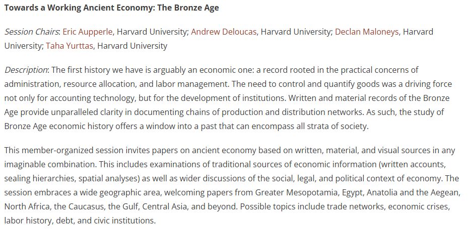 Towards a Working Ancient Economy: The Bronze Age

Session Chairs: Eric Aupperle, Harvard University; Andrew Deloucas, Harvard University; Declan Maloneys, Harvard University; Taha Yurttas, Harvard University

Description: The first history we have is arguably an economic one: a record rooted in the practical concerns of administration, resource allocation, and labor management. The need to control and quantify goods was a driving force not only for accounting technology, but for the development of institutions. Written and material records of the Bronze Age provide unparalleled clarity in documenting chains of production and distribution networks. As such, the study of Bronze Age economic history offers a window into a past that can encompass all strata of society.

This member-organized session invites papers on ancient economy based on written, material, and visual sources in any imaginable combination. This includes examinations of traditional sources of economic information (written accounts, sealing hierarchies, spatial analyses) as well as wider discussions of the social, legal, and political context of economy. The session embraces a wide geographic area, welcoming papers from Greater Mesopotamia, Egypt, Anatolia and the Aegean, North Africa, the Caucasus, the Gulf, Central Asia, and beyond. Possible topics include trade networks, economic crises, labor history, debt, and civic institutions.