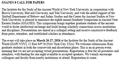 GSANES 8 CALL FOR PAPERS 

The Institute for the Study of the Ancient World at New York University, in cooperation with Brown University, Harvard University, and Yale University, and with the added support of the Skirball Department of Hebrew and Judaic Studies and the Center for Ancient Studies at New York University, is pleased to announce the eighth annual Graduate Symposium in Ancient Near Eastern Studies (GSANES). This symposium brings together graduate students of the ancient world to foster intellectual exchange and build lasting scholarly connections across institutions and disciplines. Presentations are shared in a collegial setting and receive constructive feedback from peers, attendees, and established scholars in attendance.  

The event will take place on March 26-27, 2026 at the Institute for the Study of the Ancient World (ISAW NYU), 15 East 84th St (New York City, USA). We welcome submissions from graduate students in both the coursework and dissertation phase. This is an in-person event, meaning that we are not accepting virtual presentations. Registration is free for all presenters and attendees, with funding for one night available to accepted speakers. We warmly encourage colleagues and faculty from nearby institutions to attend. Registration to come.