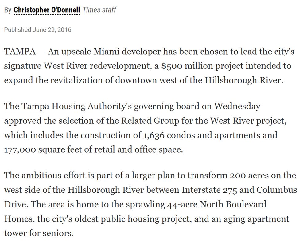 By Christopher O'Donnell, Times staff Published June 29, 2016 TAMPA — An upscale Miami developer has been chosen to lead the city's signature West River redevelopment, a $500 million project intended to expand the revitalization of downtown west of the Hillsborough River. The Tampa Housing Authority's governing board on Wednesday approved the selection of the Related Group for the West River project, which includes the construction of 1,636 condos and apartments and 177,000 square feet of retail and office space. The ambitious effort is part of a larger plan to transform 200 acres on the west side of the Hillsborough River between Interstate 275 and Columbus Drive. The area is home to the sprawling 44-acre North Boulevard Homes, the city's oldest public housing project, and an aging apartment tower for seniors.