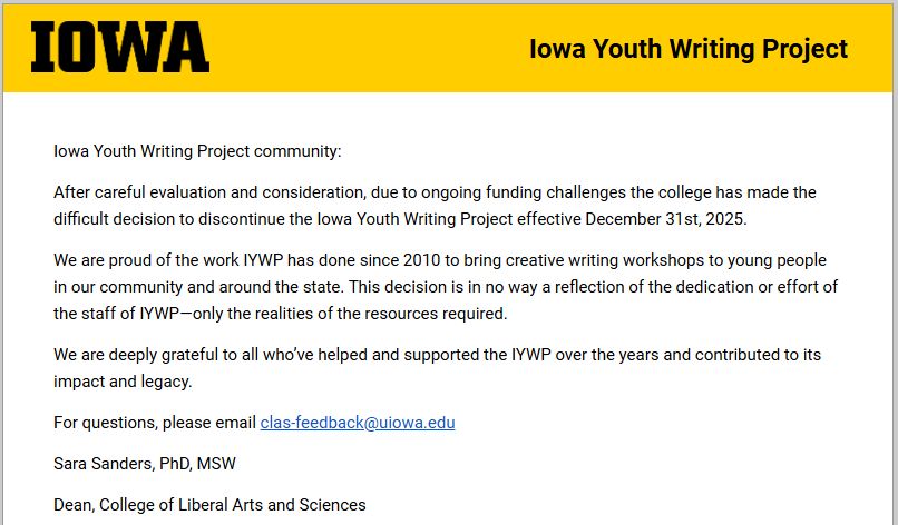 Iowa Youth Writing Project community: After careful evaluation and consideration, due to ongoing funding challenges the college has made the difficult decision to discontinue the Iowa Youth Writing Project effective December 31st, 2025. We are proud of the work IYWP has done since 2010 to bring creative writing workshops to young people in our community and around the state. This decision is in no way a reflection of the dedication or effort of the staff of IYWP—only the realities of the resources required. We are deeply grateful to all who’ve helped and supported the IYWP over the years and contributed to its impact and legacy. For questions, please email clas-feedback@uiowa.edu Sara Sanders, PhD, MSW Dean, College of Liberal Arts and Sciences