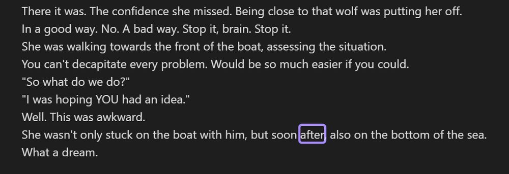There it was. The confidence she missed. Being close to that wolf was putting her off.
In a good way. No. A bad way. Stop it, brain. Stop it.
She was walking towards the front of the boat, assessing the situation.
You can't decapitate every problem. Would be so much easier if you could.
"So what do we do?"
"I was hoping YOU had an idea."
Well. This was awkward.
She wasn't only stuck on the boat with him, but soon after, also on the bottom of the sea.
What a dream.