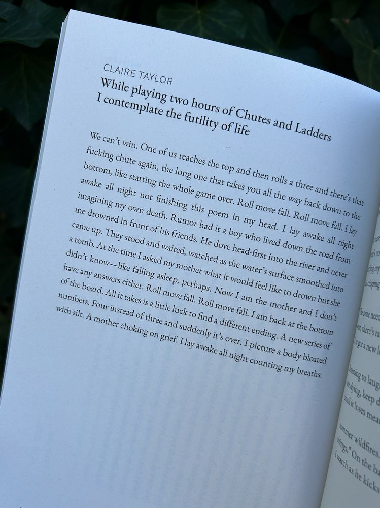 Poem Text:

While playing two hours of Chutes and Ladders I contemplate the futility of life
CLAIRE TAYLOR

We can’t win. One of us reaches the top and then rolls a three and there’s that fucking chute again, the long one that takes you all the way back down to the bottom, like starting the whole game over. Roll move fall. Roll move fall. I lay awake all night not finishing this poem in my head. I lay awake all night imagining my own death. Rumor had it a boy who lived down the road from me drowned in front of his friends. He dove head-first into the river and never came up. They stood and waited, watched as the water’s surface smoothed into a tomb. At the time I asked my mother what it would feel like to drown but she didn’t know—like falling asleep, perhaps. Now I am the mother and I don’t
have any answers either. Roll move fall. Roll move fall. I am back at the bottom of the board. All it takes is a little luck to find a different ending. A new series of numbers. Four instead of three and suddenly it’s over. I picture a body bloated with silt. A mother choking on grief. I lay awake all night counting my breaths.