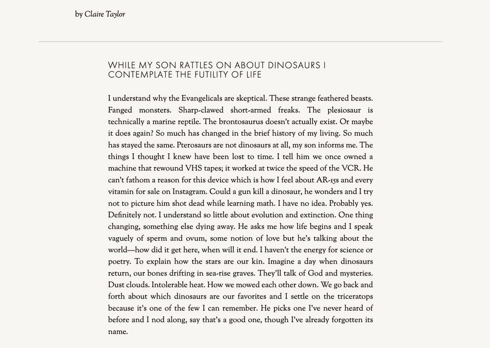 
While my son rattles on about dinosaurs I contemplate the futility of life


I understand why the Evangelicals are skeptical. These strange feathered beasts. Fanged monsters. Sharp-clawed short-armed freaks. The plesiosaur is technically a marine reptile. The brontosaurus doesn’t actually exist. Or maybe it does again? So much has changed in the brief history of my living. So much has stayed the same. Pterosaurs are not dinosaurs at all, my son informs me. The things I thought I knew have been lost to time. I tell him we once owned a machine that rewound VHS tapes; it worked at twice the speed of the VCR. He can’t fathom a reason for this device which is how I feel about AR-15s and every vitamin for sale on Instagram. Could a gun kill a dinosaur, he wonders and I try not to picture him shot dead while learning math. I have no idea. Probably yes. Definitely not. I understand so little about evolution and extinction. One thing changing, something else dying away. He asks me how life begins and I speak vaguely of sperm and ovum, some notion of love but he’s talking about the world—how did it get here, when will it end. I haven’t the energy for science or poetry. To explain how the stars are our kin. Imagine a day when dinosaurs return, our bones drifting in sea-rise graves. They’ll talk of God and mysteries. Dust clouds. Intolerable heat. How we mowed each other down. We go back and forth about which dinosaurs are our favorites and I settle on the triceratops because it’s one of the few I can remember. He picks one I’ve never heard of before and I nod along, say that’s a good one, though I’ve already forgotten its name.
