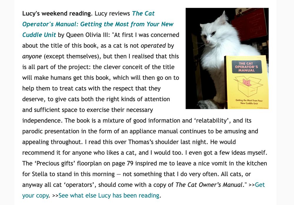 An image with text (below) beside a photo of a white cat and a yellow book in front of her
Lucy's weekend reading. Lucy reviews The Cat Operator's Manual: Getting the Most from Your New Cuddle Unit by Queen Olivia III: "At first I was concerned about the title of this book, as a cat is not operated by anyone (except themselves), but then I realised that this is all part of the project: the clever conceit of the title will make humans get this book, which will then go on to help them to treat cats with the respect that they deserve, to give cats both the right kinds of attention and sufficient space to exercise their necessary independence. The book is a mixture of good information and ‘relatability’, and its parodic presentation in the form of an appliance manual continues to be amusing and appealing throughout. I read this over Thomas’s shoulder last night. He would recommend it for anyone who likes a cat, and I would too. I even got a few ideas myself. The ‘Precious gifts’ floorplan on page 79 inspired me to leave a nice vomit in the kitchen for Stella to stand in this morning — not something that I do very often. All cats, or anyway all cat ‘operators’, should come with a copy of The Cat Owner’s Manual." >>Get your copy. >>See what else Lucy has been reading. 