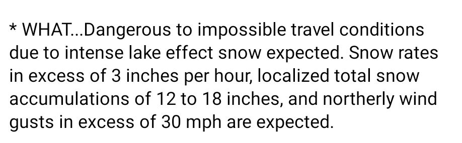 WHAT...Dangerous to impossible travel conditions due to intense lake effect snow expected. Snow rates in excess of 3 inches per hour, localized total snow accumulations of 12 to 18 inches, and northerly wind gusts in excess of 30 mph are expected.