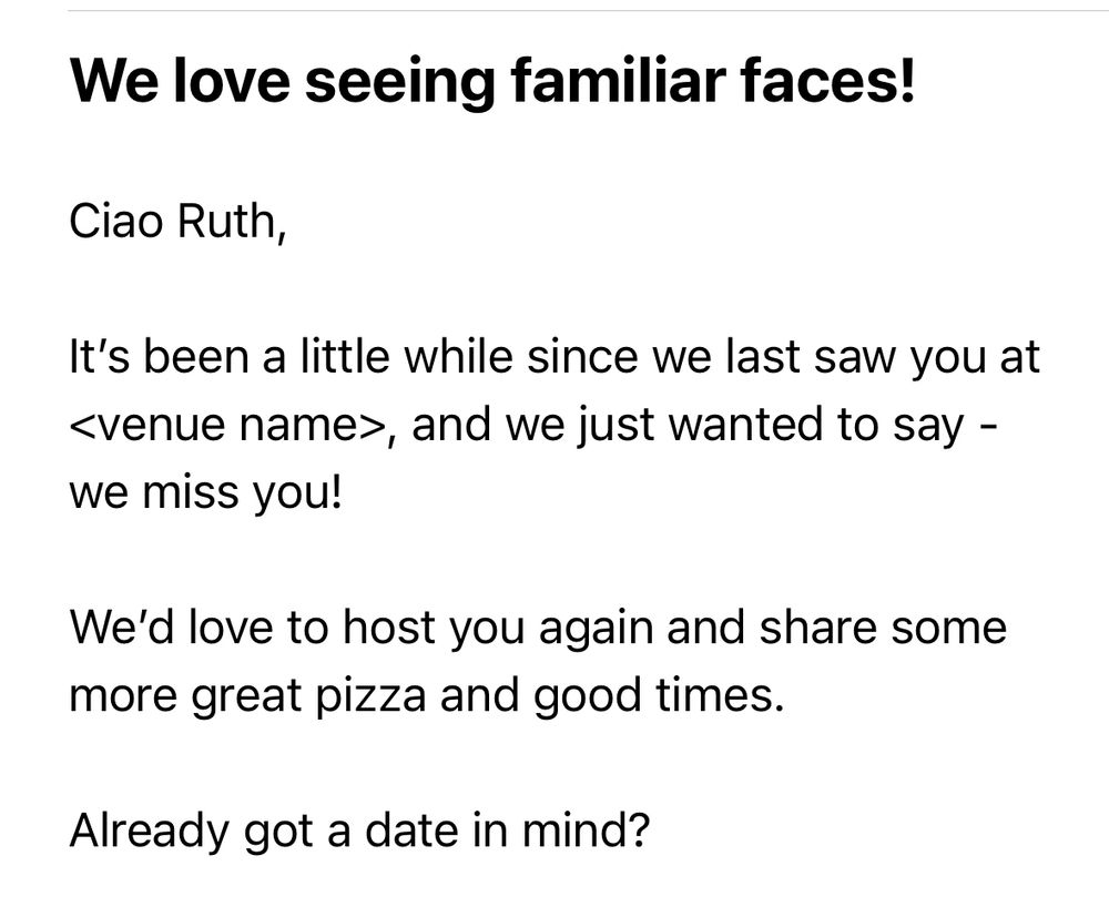 Start of an email: “Ciao Ruth, it’s been a little while since we last saw you at <venue name> and we just wanted to say - we miss you!”