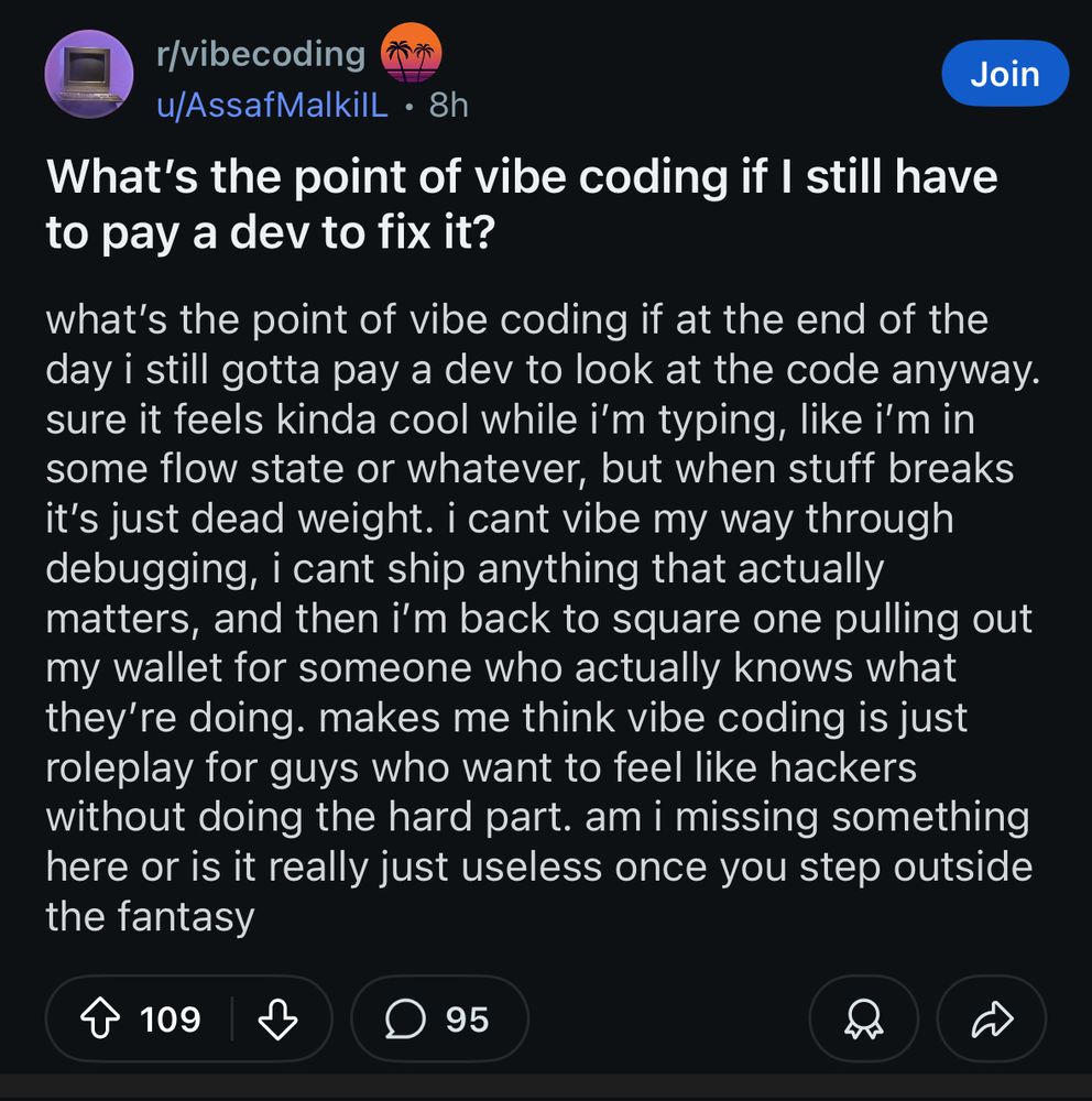 reddit post screenshot. what’s the point of vibe coding if i still have to pay a dev to fix it?  what’s the point of vibe coding if at the end of the day i still gotta pay a dev to look at the code anyway. sure it feels kinda cool while i’m typing, like i’m in some flow state or whatever, but when stuff breaks it’s just dead weight. i cant vibe my way through debugging, i cant ship anything that actually matters, and then i’m back to square one pulling out my wallet for someone who actually knows what they’re doing. makes me think vibe coding is just roleplay for guys who want to feel like hackers without doing the hard part. am i missing something here or is it really just useless once you step outside the fantasy