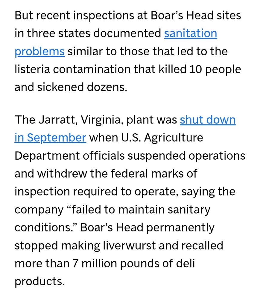 "But recent inspections at Boar’s Head sites in three states documented sanitation problems similar to those that led to the listeria contamination that killed 10 people and sickened dozens.

The Jarratt, Virginia, plant was shut down in September when U.S. Agriculture Department officials suspended operations and withdrew the federal marks of inspection required to operate, saying the company “failed to maintain sanitary conditions.” Boar’s Head permanently stopped making liverwurst and recalled more than 7 million pounds of deli products."