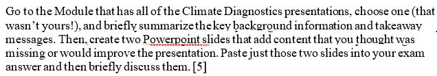 Go to the Module that has all of the Climate Diagnostics presentations, choose one (that wasn’t yours!), and briefly summarize the key background information and takeaway messages. Then, create two Powerpoint slides that add content that you thought was missing or would improve the presentation. Paste just those two slides into your exam answer and then briefly discuss them. [5]