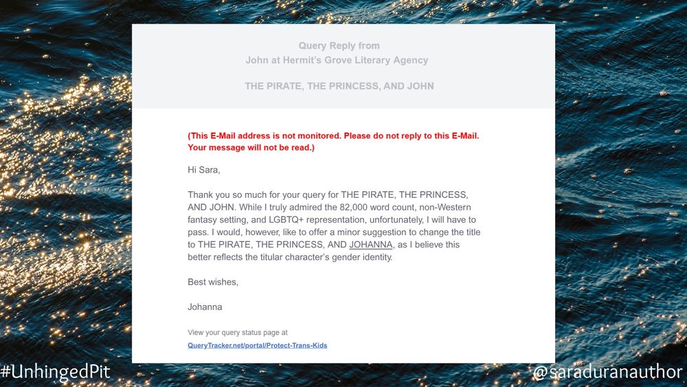 A mock query rejection email with an ocean wave background. 

Text:

Hi Sara,
Thank you so much for your query for THE PIRATE, THE PRINCESS, AND JOHN. While I truly admired the 82,000 word count, non-Western fantasy setting, and LGBTQ+ representation, unfortunately, I will have to pass. I would, however, like to offer a minor suggestion to change the title to THE PIRATE, THE PRINCESS, AND JOHANNA, as I believe this better reflects the titular character's gender identity.
Best wishes,
Johanna
View your query status page at
QueryTracker.net/portal/Protect-Trans-Kids