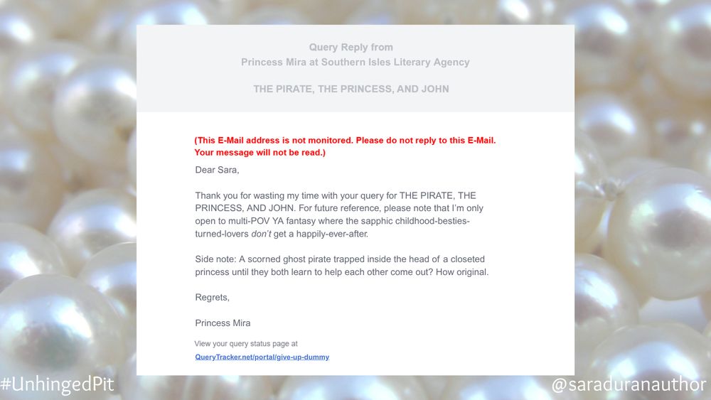 A mock query rejection email with a pearl bead background:

Text:
Dear Sara,
Thank you for wasting my time with your query for THE PIRATE, THE PRINCESS, AND JOHN. For future reference, please note that I'm only open to multi-POV YA fantasy where the sapphic childhood-besties-turned-lovers don't get a happily-ever-after.
Side note: A scorned ghost pirate trapped inside the head of a closeted princess until they both learn to help each other come out? How original.
Regrets,
Princess Mira

View your query status page at QueryTracker.net/portal/give-up-dummy.