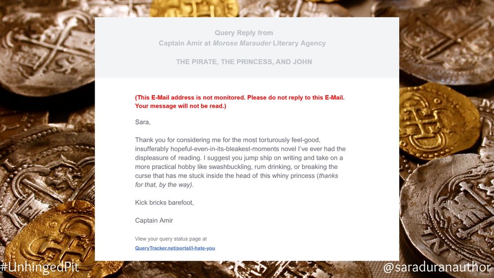 A mock query rejection email with a gold coin background. 

Text:

Sara,
Thank you for considering me for the most torturously feel-good, insufferably hopeful-even-in-its-bleakest-moments novel I've ever had the displeasure of reading. I suggest you jump ship on writing and take on a more practical hobby like swashbuckling, rum drinking, or breaking the curse that has me stuck inside the head of this whiny princess (thanks for that, by the way).
Kick bricks barefoot,
Captain Amir

View your query status page at QueryTracker.net/portal/I-hate-you