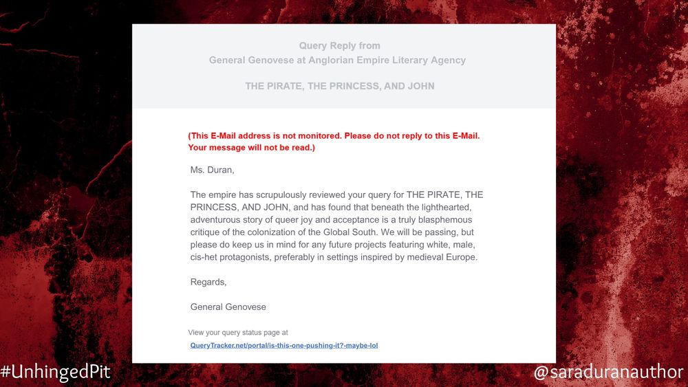 A mock query rejection email with a bloody background. 

Text:

Ms. Duran,
The empire has scrupulously reviewed your query for THE PIRATE, THE PRINCESS, AND JOHN, and has found that beneath the lighthearted, adventurous story of queer joy and acceptance is a truly blasphemous critique of the colonization of the Global South. We will be passing, but please do keep us in mind for any future projects featuring white, male, cis-het protagonists, preferably in settings inspired by medieval Europe.
Regards,
General Genovese
View your query status page at
QueryTracker.net/portal/is-this-one-pushing-it?-maybe-lol
