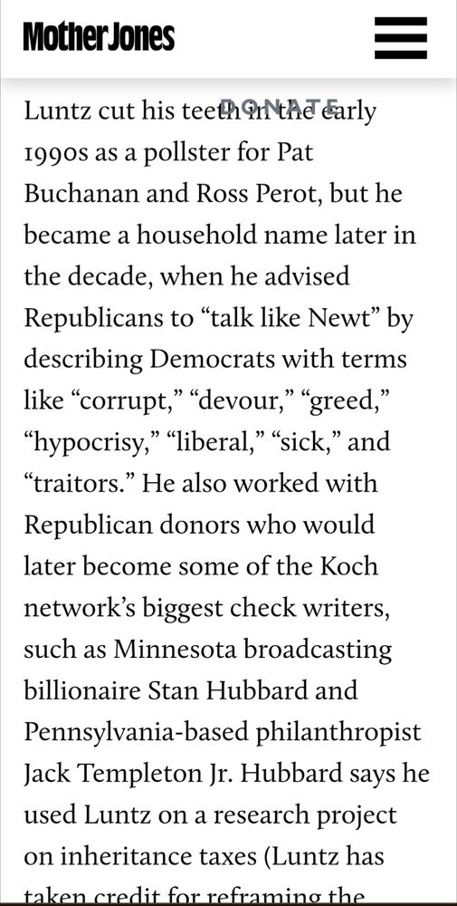 Luntz cut his teeth in the early 1990s as a pollster for Pat Buchanan and Ross Perot, but he became a household name later in the decade, when he advised Republicans to “talk like Newt” by describing Democrats with terms like “corrupt,” “devour,” “greed,” “hypocrisy,” “liberal,” “sick,” and “traitors.” He also worked with Republican donors who would later become some of the Koch network’s biggest check writers, such as Minnesota broadcasting billionaire Stan Hubbard and Pennsylvania-based philanthropist Jack Templeton Jr. Hubbard says he used Luntz on a research project on inheritance taxes (Luntz has taken credit for reframing the estate tax as a “death tax”)...