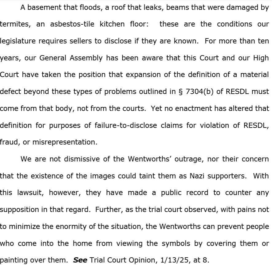 A basement that floods, a roof that leaks, beams that were damaged by termites, an asbestos-tile kitchen floor:  these are the conditions our legislature requires sellers to disclose if they are known.  For more than ten years, our General Assembly has been aware that this Court and our High Court have taken the position that expansion of the definition of a material defect beyond these types of problems outlined in § 7304(b) of RESDL must come from that body, not from the courts.  Yet no enactment has altered that definition for purposes of failure-to-disclose claims for violation of RESDL, fraud, or misrepresentation. We are not dismissive of the Wentworths’ outrage, nor their concern that the existence of the images could taint them as Nazi supporters.  With this lawsuit, however, they have made a public record to counter any supposition in that regard.  Further, as the trial court observed, with pains not to minimize the enormity of the situation, the Wentworths can prevent people who come into the home from viewing the symbols by covering them or painting over them.  See Trial Court Opinion, 1/13/25, at 8.