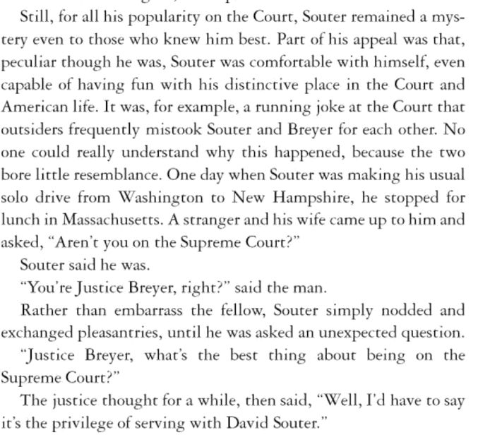 . . . It was, for example, a running joke at the Court that outsiders frequently mistook Souter and Breyer for each other. No one could really understand why this happened, because the two bore little resemblance. One day when Souter was making his usual solo drive from Washington to New Hampshire, he stopped for lunch in Massachusetts. A stranger and his wife came up to him and asked, "Aren't you on the Supreme Court?"

Souter said he was.

"You're Justice Breyer, right?" said the man.

Rather than embarrass the fellow, Souter simply nodded and exchanged pleasantries, until he was asked an unexpected question.

"Justice Breyer, what's the best thing about being on the Supreme Court?"

The justice thought for a while, then said, "Well, I'd have to say it's the privilege of serving with David Souter."