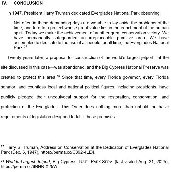 IV. CONCLUSION In 1947, President Harry Truman dedicated Everglades National Park observing: Not often in these demanding days are we able to lay aside the problems of the time, and turn to a project whose great value lies in the enrichment of the human spirit. Today we make the achievement of another great conservation victory. We have permanently safeguarded an irreplaceable primitive area. We have assembled to dedicate to the use of all people for all time, the Everglades National Park.37 Twenty years later, a proposal for construction of the world’s largest jetport—at the site discussed in this case—was abandoned, and the Big Cypress National Preserve was created to protect this area.38 Since that time, every Florida governor, every Florida senator, and countless local and national political figures, including presidents, have publicly pledged their unequivocal support for the restoration, conservation, and protection of the Everglades. This Order does nothing more than uphold the basic requirements of legislation designed to fulfill those promises. 37 Harry S. Truman, Address on Conservation at the Dedication of Everglades National Park (Dec. 6, 1947), https://perma.cc/C392-4LE4. 38 Worlds Largest Jetport, Big Cypress, NAT’L PARK SERV. (last visited Aug. 21, 2025), https://perma.cc/6BHR-X25W. 